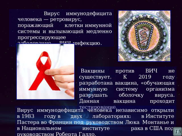  Вирус иммунодефицита человека — ретровирус, поражающий клетки иммунной системы и вызывающий медленно прогрессирующее заболевание — ВИЧ-инфекцию.   Вакцины против ВИЧ не существует. К 2019 году разработана вакцина, «обучающая иммунную систему организма разрушать оболочку вируса. Данная вакцина проходит тестирование.  Вирус иммунодефицита человека независимо открыли в 1983 году в двух лабораториях: в Институте Пастера во Франции под руководством Люка Монтанье и в Национальном институте рака в США под руководством Роберта Галло. 15 