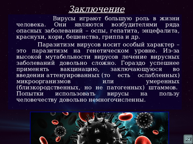 Заключение  Вирусы играют большую роль в жизни человека. Они являются возбудителями ряда опасных заболеваний – оспы, гепатита, энцефалита, краснухи, кори, бешенства, гриппа и др.  Паразитизм вирусов носит особый характер – это паразитизм на генетическом уровне. Из-за высокой мутабельности вирусов лечение вирусных заболеваний довольно сложно. Гораздо успешнее применять вакцинацию, заключающуюся во введении аттенуированных (то есть ослабленных) микроорганизмов или умеренных (близкородственных, но не патогенных) штаммов.  Попытки использовать вирусы на пользу человечеству довольно немногочисленны.  23 