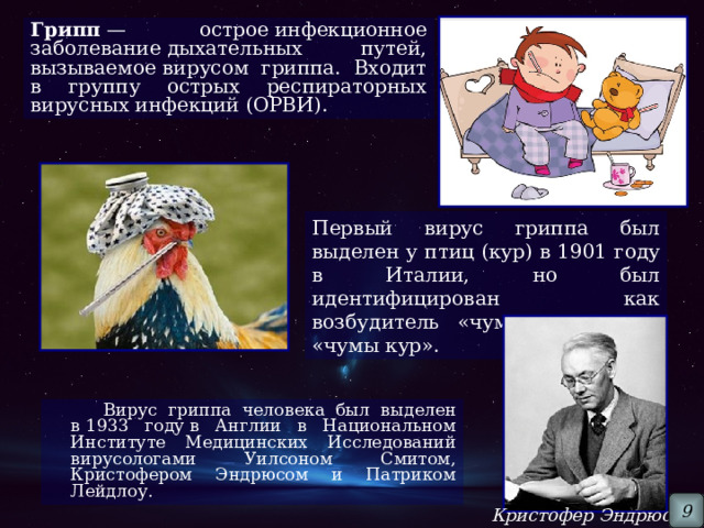 Грипп  — острое инфекционное заболевание дыхательных путей, вызываемое вирусом гриппа. Входит в группу острых респираторных вирусных инфекций (ОРВИ). Первый вирус гриппа был выделен у птиц (кур) в 1901 году в Италии, но был идентифицирован как возбудитель «чумы птиц» или «чумы кур».  Вирус гриппа человека был выделен в 1933 году в Англии в Национальном Институте Медицинских Исследований вирусологами Уилсоном Смитом, Кристофером Эндрюсом и Патриком Лейдлоу.  9 Кристофер Эндрюс 