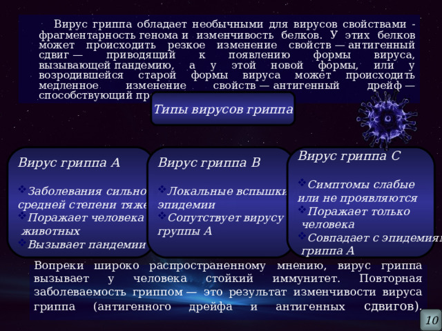  Вирус гриппа обладает необычными для вирусов свойствами - фрагментарность генома и изменчивость белков. У этих белков может происходить резкое изменение свойств — антигенный сдвиг — приводящий к появлению формы вируса, вызывающей пандемию, а у этой новой формы, или у возродившейся старой формы вируса может происходить медленное изменение свойств — антигенный дрейф — способствующий продолжению эпидемии. Типы вирусов гриппа Вирус гриппа А  Вирус гриппа С  Вирус гриппа В  Локальные вспышки и Заболевания сильной и Симптомы слабые или не проявляются эпидемии средней степени тяжести Сопутствует вирусу Поражает человека и Поражает только группы А   животных  человека Вызывает пандемии Совпадает с эпидемиями  гриппа А Вопреки широко распространенному мнению, вирус гриппа вызывает у человека стойкий иммунитет. Повторная заболеваемость гриппом — это результат изменчивости вируса гриппа (антигенного дрейфа и антигенных сдвигов).   10 