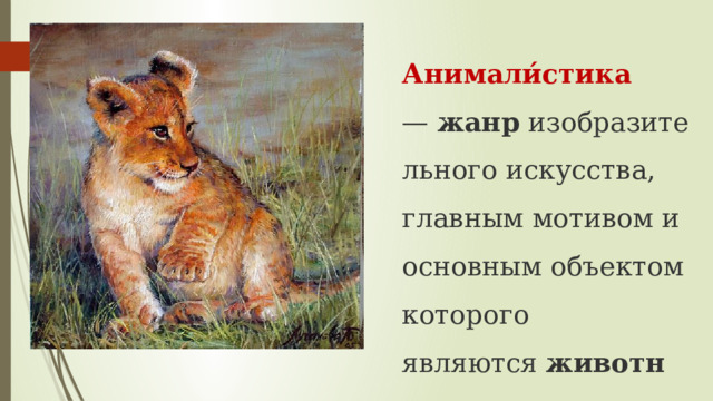Анимали́стика —  жанр  изобразительного искусства, главным мотивом и основным объектом которого являются  животные 