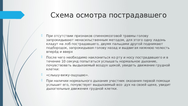 Схема осмотра пострадавшего При отсутствии признаков спинномозговой травмы голову запрокидывают ненасильственным методом, для этого одну ладонь кладут на лоб пострадавшего, двумя пальцами другой поднимают подбородок, запрокидывая голову назад и выдвигая нижнюю челюсть вперёд и вверх После чего необходимо наклониться ко рту и носу пострадавшего и в течение 10 секунд попытаться услышать нормальное дыхание, почувствовать выдыхаемый воздух щекой, увидеть движение грудной клетки: «слышу-вижу-ощущаю». При наличии нормального дыхания участник оказания первой помощи услышит его, почувствует выдыхаемый воз- дух на своей щеке, увидит дыхательные движения грудной клетки. 