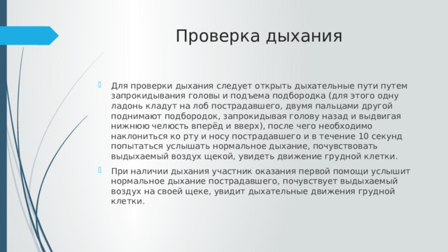 Проверка дыхания Для проверки дыхания следует открыть дыхательные пути путем запрокидывания головы и подъема подбородка (для этого одну ладонь кладут на лоб пострадавшего, двумя пальцами другой поднимают подбородок, запрокидывая голову назад и выдвигая нижнюю челюсть вперёд и вверх), после чего необходимо наклониться ко рту и носу пострадавшего и в течение 10 секунд попытаться услышать нормальное дыхание, почувствовать выдыхаемый воздух щекой, увидеть движение грудной клетки. При наличии дыхания участник оказания первой помощи услышит нормальное дыхание пострадавшего, почувствует выдыхаемый воздух на своей щеке, увидит дыхательные движения грудной клетки. 