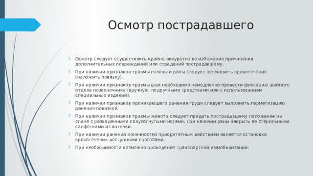 Осмотр пострадавшего Осмотр следует осуществлять крайне аккуратно во избежание причинения дополнительных повреждений или страданий пострадавшему. При наличии признаков травмы головы и раны следует остановить кровотечение (наложить повязку). При наличии признаков травмы шеи необходимо немедленно провести фиксацию шейного отдела позвоночника (вручную, подручными средствами или с использованием специальных изделий). При наличии признаков проникающего ранения груди следует выполнить герметизацию ранения повязкой. При наличии признаков травмы живота следует придать пострадавшему положение на спине с разведенными полусогнутыми ногами, при наличии раны накрыть ее стерильными салфетками из аптечки. При наличии ранений конечностей приоритетным действием является остановка кровотечения доступными способами. При необходимости возможно проведение транспортной иммобилизации. 