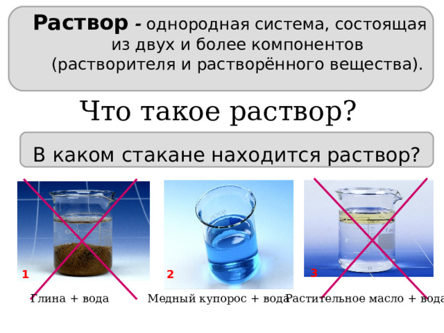 Раствор  -  однородная система, состоящая из двух и более компонентов (растворителя и растворённого вещества). Что такое раствор? В каком стакане находится раствор? 3 2 1 Глина + вода Медный купорос + вода Растительное  масло + вода 