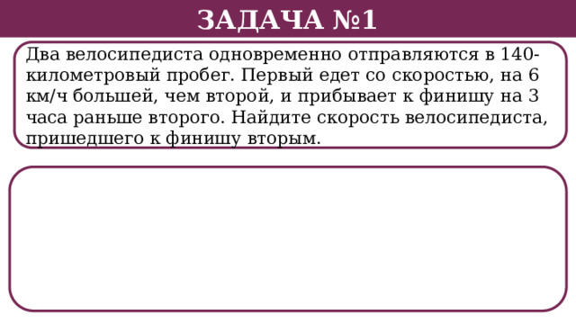Задача №1 Два велосипедиста одновременно отправляются в 140-километровый пробег. Первый едет со скоростью, на 6 км/ч большей, чем второй, и прибывает к финишу на 3 часа раньше второго. Найдите скорость велосипедиста, пришедшего к финишу вторым.  