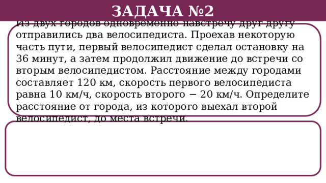 Задача №2 Из двух городов одновременно навстречу друг другу отправились два велосипедиста. Проехав некоторую часть пути, первый велосипедист сделал остановку на 36 минут, а затем продолжил движение до встречи со вторым велосипедистом. Расстояние между городами составляет 120 км, скорость первого велосипедиста равна 10 км/ч, скорость второго − 20 км/ч. Определите расстояние от города, из которого выехал второй велосипедист, до места встречи.  