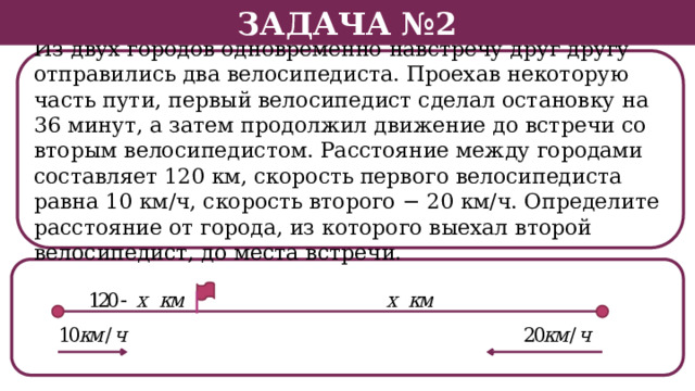 Задача №2 Из двух городов одновременно навстречу друг другу отправились два велосипедиста. Проехав некоторую часть пути, первый велосипедист сделал остановку на 36 минут, а затем продолжил движение до встречи со вторым велосипедистом. Расстояние между городами составляет 120 км, скорость первого велосипедиста равна 10 км/ч, скорость второго − 20 км/ч. Определите расстояние от города, из которого выехал второй велосипедист, до места встречи.  