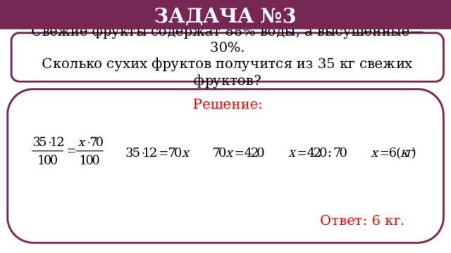 Задача №3 Свежие фрукты содержат 88% воды, а высушенные—30%. Сколько сухих фруктов получится из 35 кг свежих фруктов? Решение: Ответ: 6 кг.  