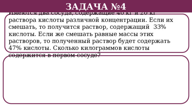 Задача №4 Имеются два сосуда, содержащие 40 кг и 20 кг раствора кислоты различной концентрации. Если их смешать, то получится раствор, содержащий 33% кислоты. Если же смешать равные массы этих растворов, то полученный раствор будет содержать 47% кислоты. Сколько килограммов кислоты содержится в первом сосуде?  