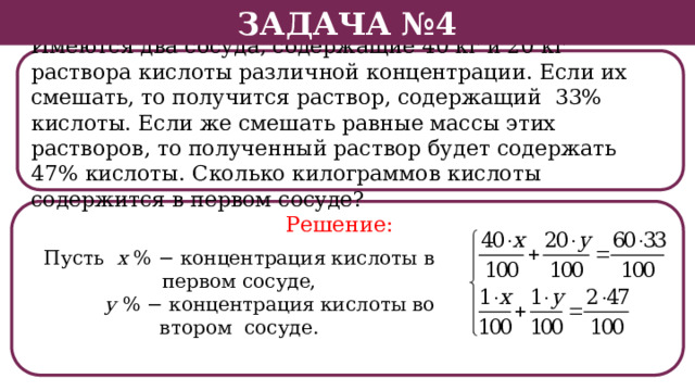 Задача №4 Имеются два сосуда, содержащие 40 кг и 20 кг раствора кислоты различной концентрации. Если их смешать, то получится раствор, содержащий 33% кислоты. Если же смешать равные массы этих растворов, то полученный раствор будет содержать 47% кислоты. Сколько килограммов кислоты содержится в первом сосуде? Решение: Пусть х % − концентрация кислоты в первом сосуде,  у % − концентрация кислоты во втором сосуде.  