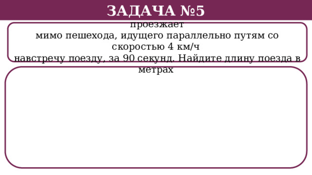 Задача №5 Поезд, двигаясь равномерно со скоростью 26 км/ч, проезжает мимо пешехода, идущего параллельно путям со скоростью 4 км/ч навстречу поезду, за 90 секунд. Найдите длину поезда в метрах .  