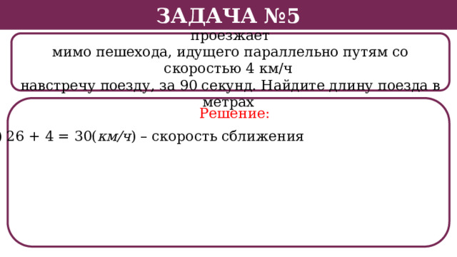Задача №5 Поезд, двигаясь равномерно со скоростью 26 км/ч, проезжает мимо пешехода, идущего параллельно путям со скоростью 4 км/ч навстречу поезду, за 90 секунд. Найдите длину поезда в метрах . Решение: 1) 26 + 4 = 30( км/ч ) – скорость сближения  