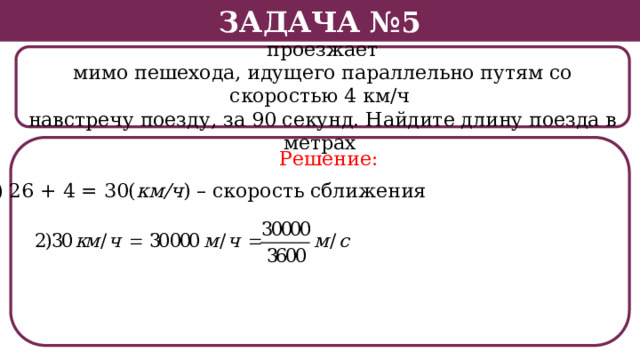 Задача №5 Поезд, двигаясь равномерно со скоростью 26 км/ч, проезжает мимо пешехода, идущего параллельно путям со скоростью 4 км/ч навстречу поезду, за 90 секунд. Найдите длину поезда в метрах . Решение: 1) 26 + 4 = 30( км/ч ) – скорость сближения  
