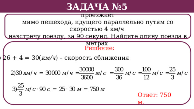 Задача №5 Поезд, двигаясь равномерно со скоростью 26 км/ч, проезжает мимо пешехода, идущего параллельно путям со скоростью 4 км/ч навстречу поезду, за 90 секунд. Найдите длину поезда в метрах . Решение: 1) 26 + 4 = 30( км/ч ) – скорость сближения Ответ: 750 м.  