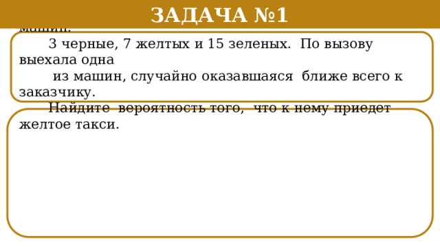 Задача №1  В фирме такси в данный момент свободно 25 машин:  3 черные, 7 желтых и 15 зеленых. По вызову выехала одна  из машин, случайно оказавшаяся ближе всего к заказчику.  Найдите вероятность того, что к нему приедет желтое такси.  