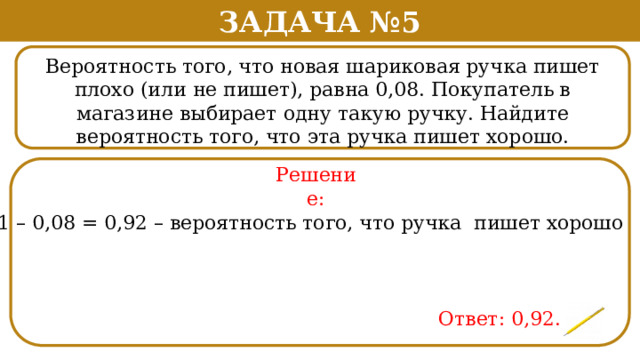 Задача №5 Вероятность того, что новая шариковая ручка пишет плохо (или не пишет), равна 0,08. Покупатель в магазине выбирает одну такую ручку. Найдите вероятность того, что эта ручка пишет хорошо. . Решение: 1 – 0,08 = 0,92 – вероятность того, что ручка пишет хорошо Ответ: 0,92.  