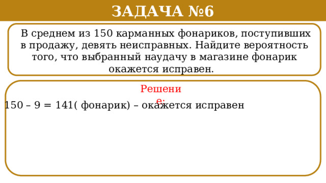 Задача №6  В среднем из 150 карманных фонариков, поступивших в продажу, девять неисправных. Найдите вероятность того, что выбранный наудачу в магазине фонарик окажется исправен. . Решение: 150 – 9 = 141( фонарик) – окажется исправен  