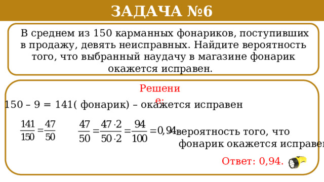 Задача №6  В среднем из 150 карманных фонариков, поступивших в продажу, девять неисправных. Найдите вероятность того, что выбранный наудачу в магазине фонарик окажется исправен. . Решение: 150 – 9 = 141( фонарик) – окажется исправен – вероятность того, что  фонарик окажется исправен Ответ: 0,94.  
