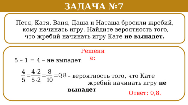 Задача №7 Петя, Катя, Ваня, Даша и Наташа бросили жребий,  кому начинать игру. Найдите вероятность того,  что жребий начинать игру Кате не выпадет. Решение: 5 – 1 = 4 – не выпадет – вероятность того, что Кате  жребий начинать игру не выпадет Ответ: 0,8.  