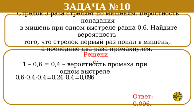 Задача №10 Стрелок 3 раза стреляет по мишеням. Вероятность попадания  в мишень при одном выстреле равна 0,6. Найдите вероятность того, что стрелок первый раз попал в мишень, а последние два раза промахнулся.  Решение: 1 – 0,6 = 0,4 – вероятность промаха при одном выстреле Ответ: 0,096.  