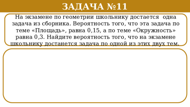 Задача №11 На экзамене по геометрии школьнику достается одна задача из сборника. Вероятность того, что эта задача по теме «Площадь», равна 0,15, а по теме «Окружность» равна 0,3. Найдите вероятность того, что на экзамене школьнику достанется задача по одной из этих двух тем.  