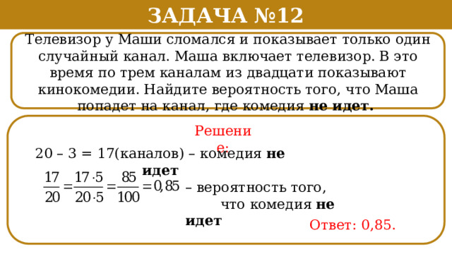 Задача №12 Телевизор у Маши сломался и показывает только один случайный канал. Маша включает телевизор. В это время по трем каналам из двадцати показывают кинокомедии. Найдите вероятность того, что Маша попадет на канал, где комедия не идет. Решение: 20 – 3 = 17(каналов) – комедия не идет – вероятность того,  что комедия не идет Ответ: 0,85.  