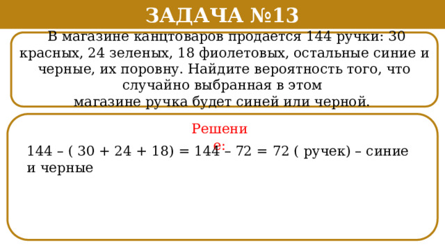 Задача №13  В магазине канцтоваров продается 144 ручки: 30 красных, 24 зеленых, 18 фиолетовых, остальные синие и черные, их поровну. Найдите вероятность того, что случайно выбранная в этом магазине ручка будет синей или черной. Решение: 144 – ( 30 + 24 + 18) = 144 – 72 = 72 ( ручек) – синие и черные  