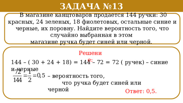 Задача №13  В магазине канцтоваров продается 144 ручки: 30 красных, 24 зеленых, 18 фиолетовых, остальные синие и черные, их поровну. Найдите вероятность того, что случайно выбранная в этом магазине ручка будет синей или черной. Решение: 144 – ( 30 + 24 + 18) = 144 – 72 = 72 ( ручек) – синие и черные – вероятность того,  что ручка будет синей или черной Ответ: 0,5.  
