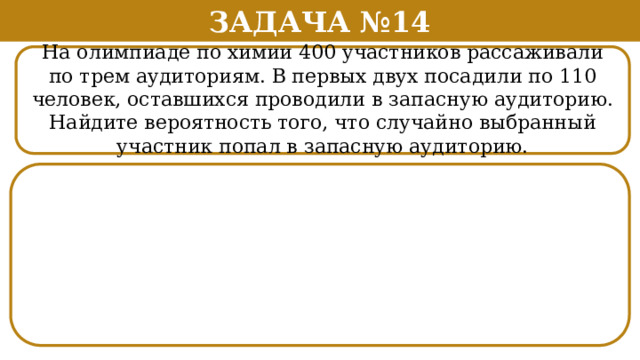 Задача №14 На олимпиаде по химии 400 участников рассаживали по трем аудиториям. В первых двух посадили по 110 человек, оставшихся проводили в запасную аудиторию. Найдите вероятность того, что случайно выбранный участник попал в запасную аудиторию.  