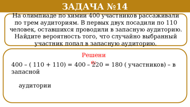 Задача №14 На олимпиаде по химии 400 участников рассаживали по трем аудиториям. В первых двух посадили по 110 человек, оставшихся проводили в запасную аудиторию. Найдите вероятность того, что случайно выбранный участник попал в запасную аудиторию. Решение: 400 – ( 110 + 110) = 400 – 220 = 180 ( участников) – в запасной  аудитории  