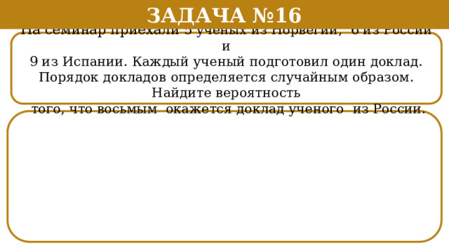 Задача №16 На семинар приехали 5 ученых из Норвегии, 6 из России и 9 из Испании. Каждый ученый подготовил один доклад. Порядок докладов определяется случайным образом. Найдите вероятность  того, что восьмым окажется доклад ученого из России.  