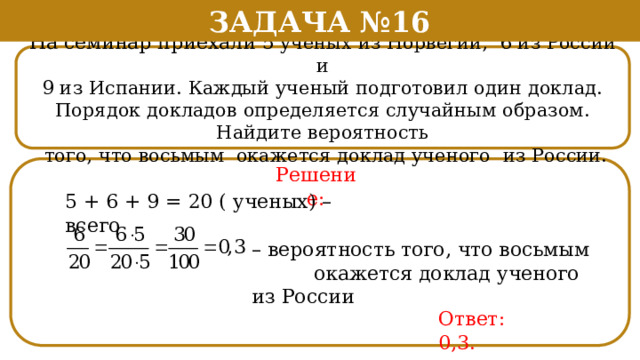 Задача №16 На семинар приехали 5 ученых из Норвегии, 6 из России и 9 из Испании. Каждый ученый подготовил один доклад. Порядок докладов определяется случайным образом. Найдите вероятность  того, что восьмым окажется доклад ученого из России. Решение: 5 + 6 + 9 = 20 ( ученых) – всего – вероятность того, что восьмым  окажется доклад ученого из России Ответ: 0,3.  