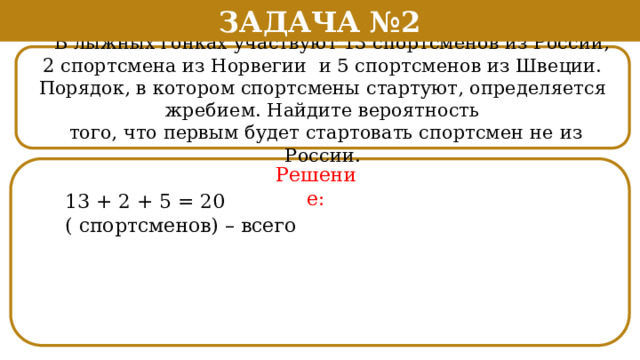 Задача №2  В лыжных гонках участвуют 13 спортсменов из России, 2 спортсмена из Норвегии и 5 спортсменов из Швеции. Порядок, в котором спортсмены стартуют, определяется жребием. Найдите вероятность  того, что первым будет стартовать спортсмен не из России. Решение: 13 + 2 + 5 = 20 ( спортсменов) – всего  