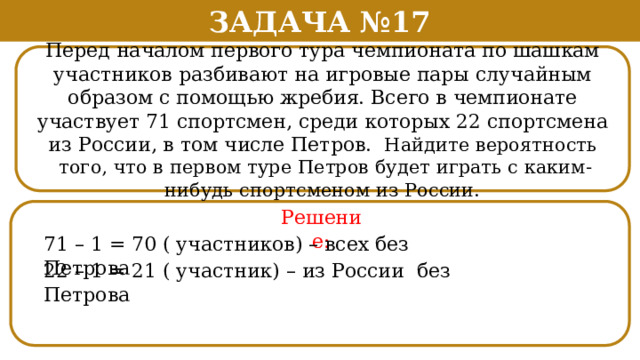 Задача №17 Перед началом первого тура чемпионата по шашкам участников разбивают на игровые пары случайным образом с помощью жребия. Всего в чемпионате участвует 71 спортсмен, среди которых 22 спортсмена из России, в том числе Петров. Найдите вероятность  того, что в первом туре Петров будет играть с каким-нибудь спортсменом из России. Решение: 71 – 1 = 70 ( участников) – всех без Петрова 22 – 1 = 21 ( участник) – из России без Петрова  