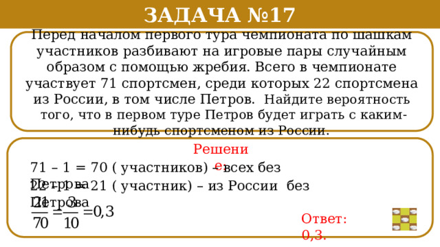 Задача №17 Перед началом первого тура чемпионата по шашкам участников разбивают на игровые пары случайным образом с помощью жребия. Всего в чемпионате участвует 71 спортсмен, среди которых 22 спортсмена из России, в том числе Петров. Найдите вероятность  того, что в первом туре Петров будет играть с каким-нибудь спортсменом из России. Решение: 71 – 1 = 70 ( участников) – всех без Петрова 22 – 1 = 21 ( участник) – из России без Петрова Ответ: 0,3.  