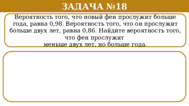 Задача №18 Вероятность того, что новый фен прослужит больше года, равна 0,98. Вероятность того, что он прослужит больше двух лет, равна 0,86. Найдите вероятность того, что фен прослужит меньше двух лет, но больше года.  