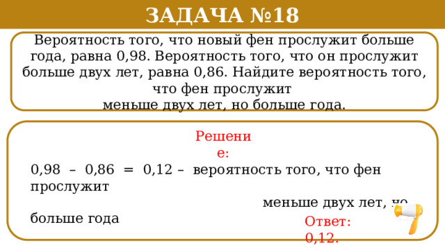 Задача №18 Вероятность того, что новый фен прослужит больше года, равна 0,98. Вероятность того, что он прослужит больше двух лет, равна 0,86. Найдите вероятность того, что фен прослужит меньше двух лет, но больше года. Решение: 0,98 – 0,86 = 0,12 – вероятность того, что фен прослужит  меньше двух лет, но больше года Ответ: 0,12.  