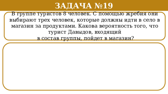 Задача №19 В группе туристов 8 человек. С помощью жребия они выбирают трех человек, которые должны идти в село в магазин за продуктами. Какова вероятность того, что турист Давыдов, входящий  в состав группы, пойдет в магазин?  