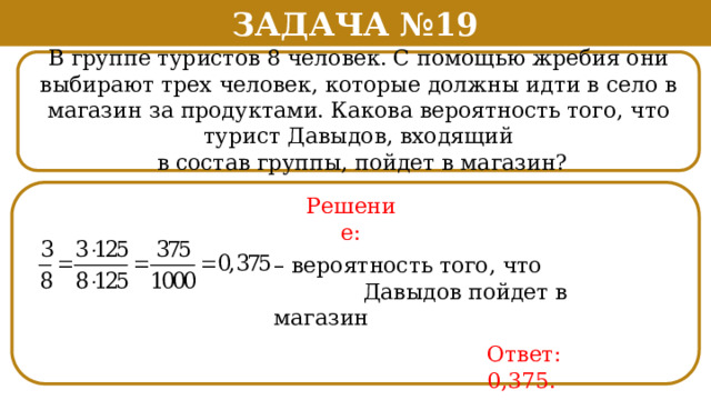 Задача №19 В группе туристов 8 человек. С помощью жребия они выбирают трех человек, которые должны идти в село в магазин за продуктами. Какова вероятность того, что турист Давыдов, входящий  в состав группы, пойдет в магазин? Решение: – вероятность того, что  Давыдов пойдет в магазин Ответ: 0,375.  