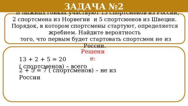 Задача №2  В лыжных гонках участвуют 13 спортсменов из России, 2 спортсмена из Норвегии и 5 спортсменов из Швеции. Порядок, в котором спортсмены стартуют, определяется жребием. Найдите вероятность  того, что первым будет стартовать спортсмен не из России. Решение: 13 + 2 + 5 = 20 ( спортсменов) – всего 2 + 5 = 7 ( спортсменов) – не из России  
