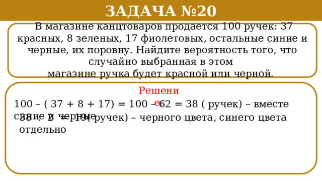 Задача №20  В магазине канцтоваров продается 100 ручек: 37 красных, 8 зеленых, 17 фиолетовых, остальные синие и черные, их поровну. Найдите вероятность того, что случайно выбранная в этом магазине ручка будет красной или черной. Решение: 100 – ( 37 + 8 + 17) = 100 – 62 = 38 ( ручек) – вместе синие и черные 38 : 2 = 19( ручек) – черного цвета, синего цвета отдельно  