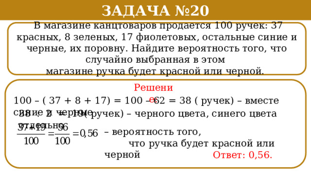 Задача №20  В магазине канцтоваров продается 100 ручек: 37 красных, 8 зеленых, 17 фиолетовых, остальные синие и черные, их поровну. Найдите вероятность того, что случайно выбранная в этом магазине ручка будет красной или черной. Решение: 100 – ( 37 + 8 + 17) = 100 – 62 = 38 ( ручек) – вместе синие и черные 38 : 2 = 19( ручек) – черного цвета, синего цвета отдельно – вероятность того,  что ручка будет красной или черной Ответ: 0,56.  