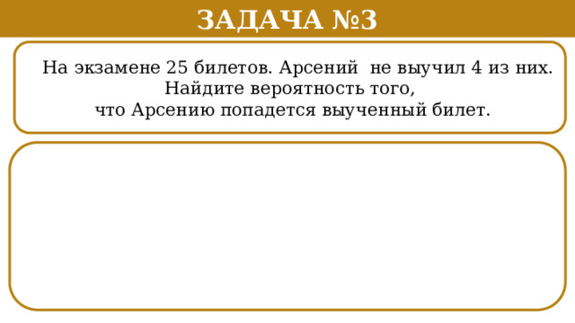Задача №3  На экзамене 25 билетов. Арсений не выучил 4 из них.  Найдите вероятность того,  что Арсению попадется выученный билет.  