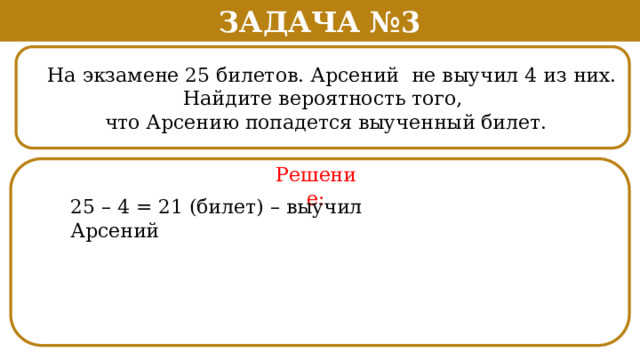 Задача №3  На экзамене 25 билетов. Арсений не выучил 4 из них.  Найдите вероятность того,  что Арсению попадется выученный билет. Решение: 25 – 4 = 21 (билет) – выучил Арсений  
