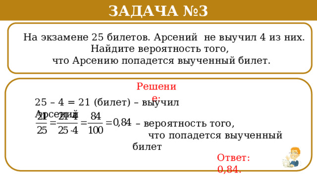 Задача №3  На экзамене 25 билетов. Арсений не выучил 4 из них.  Найдите вероятность того,  что Арсению попадется выученный билет. Решение: 25 – 4 = 21 (билет) – выучил Арсений – вероятность того,  что попадется выученный билет Ответ: 0,84.  