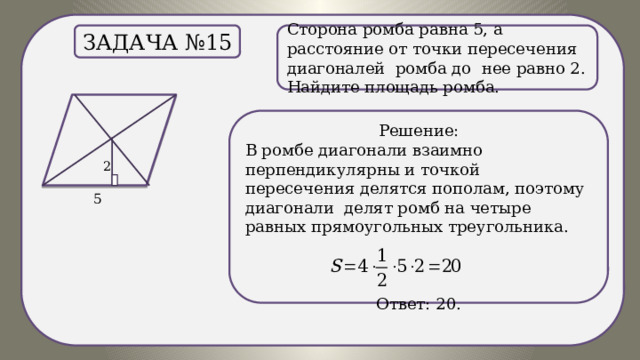 . Сторона ромба равна 5, а расстояние от точки пересечения диагоналей ромба до нее равно 2. Найдите площадь ромба. Задача №15 Решение: В ромбе диагонали взаимно перпендикулярны и точкой пересечения делятся пополам, поэтому диагонали делят ромб на четыре равных прямоугольных треугольника.  Ответ: 20. 
