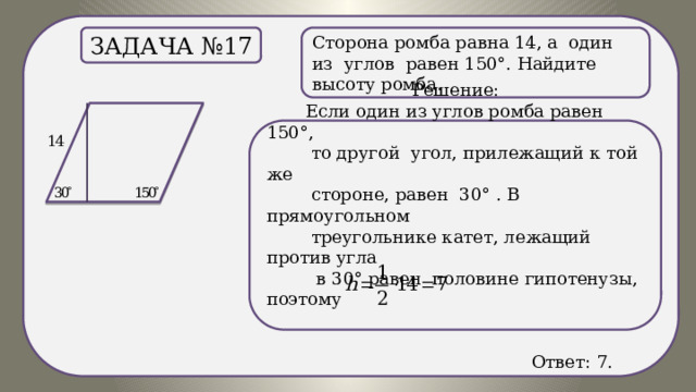 . Сторона ромба равна 14, а один из углов равен 150°. Найдите высоту ромба. Задача №17 Решение:  Если один из углов ромба равен 150°,  то другой угол, прилежащий к той же  стороне, равен 30° . В прямоугольном  треугольнике катет, лежащий против угла  в 30° равен половине гипотенузы, поэтому  Ответ: 7. 