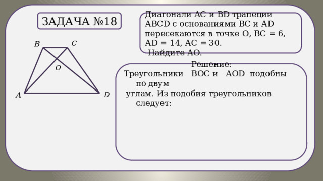 . Диагонали АС и ВD трапеции АВСD c основаниями ВС и АD пересекаются в точке О, ВС = 6, АD = 14, АС = 30. Задача №18  Найдите АО. Решение: Треугольники ВОС и АОD подобны по двум  углам. Из подобия треугольников следует: 