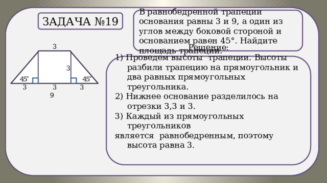 . В равнобедренной трапеции основания равны 3 и 9, а один из углов между боковой стороной и основанием равен 45°. Найдите площадь трапеции. Задача №19 Решение: 1) Проведем высоты трапеции. Высоты разбили трапецию на прямоугольник и два равных прямоугольных треугольника. 2) Нижнее основание разделилось на отрезки 3,3 и 3. 3) Каждый из прямоугольных треугольников является равнобедренным, поэтому высота равна 3. 